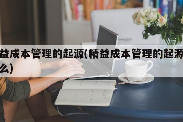 精益成本管理的起源(精益成本管理的起源是什么)