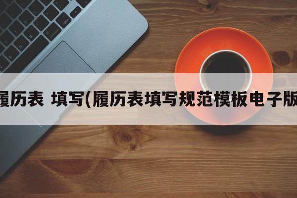 履历表 填写(履历表填写规范模板电子版)